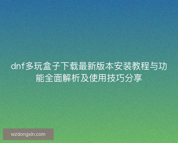 dnf多玩盒子下载最新版本安装教程与功能全面解析及使用技巧分享