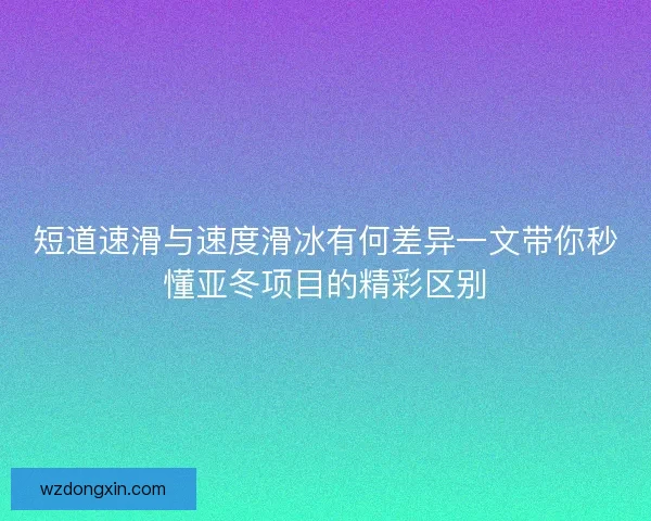 短道速滑与速度滑冰有何差异一文带你秒懂亚冬项目的精彩区别