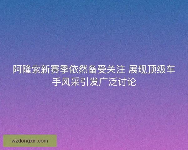 阿隆索新赛季依然备受关注 展现顶级车手风采引发广泛讨论