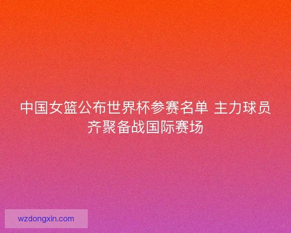 中国女篮公布世界杯参赛名单 主力球员齐聚备战国际赛场