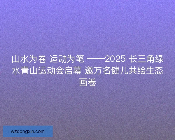 山水为卷 运动为笔 ——2025 长三角绿水青山运动会启幕 邀万名健儿共绘生态画卷