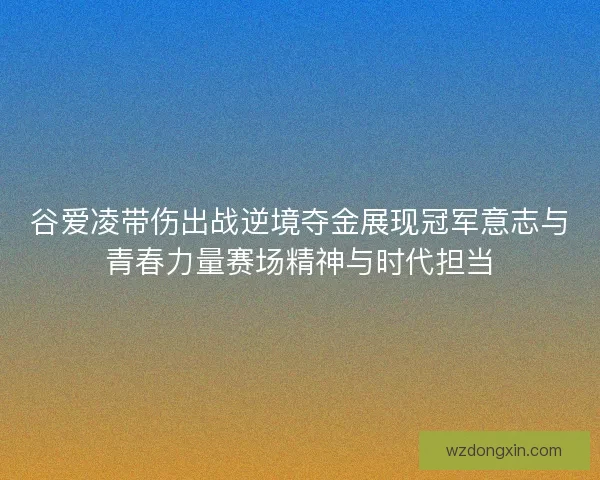 谷爱凌带伤出战逆境夺金展现冠军意志与青春力量赛场精神与时代担当